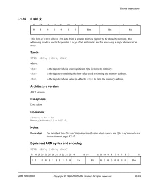 Thumb Instructions 
7.1.56 STRB (2) 
15 14 13 12 11 10 9 8 6 5 3 2 0 
0 1 0 1 0 1 0 Rm Rn Rd 
This form of STRB allows 8-bit data from a general-purpose register to be stored to memory. The 
addressing mode is useful for pointer + large offset arithmetic, and for accessing a single element of an 
array. 
Syntax 
STRB <Rd>, [<Rn>, <Rm>] 
where: 
<Rd> Is the register whose least significant byte is stored to memory. 
<Rn> Is the register containing the first value used in forming the memory address. 
<Rm> Is the register whose value is added to <Rn> to form the memory address. 
Architecture version 
All T variants 
Exceptions 
Data Abort 
Operation 
address = Rn + Rm 
Memory[address,1] = Rd[7:0] 
Notes 
Data abort For details of the effects of the instruction if a data abort occurs, see Effects of data-aborted 
instructions on page A2-17. 
Equivalent ARM syntax and encoding 
STRB <Rd>, [<Rn>, <Rm>] 
31 30 29 28 27 26 25 24 23 22 21 20 19 16 15 12 11 10 9 8 7 6 5 4 3 0 
1 1 1 0 0 1 1 1 1 1 0 0 Rn Rd 0 0 0 0 0 0 0 0 Rm 
ARM DDI 0100E Copyright © 1996-2000 ARM Limited. All rights reserved. A7-93 
 