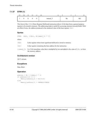 Thumb Instructions 
7.1.57 STRH (1) 
15 14 13 12 11 10 6 5 3 2 0 
1 0 0 0 0 immed_5 Rn Rd 
This form of the STRH (Store Register Halfword) instruction allows 16-bit data from a general-purpose 
register to be stored to memory. The addressing mode is useful for accessing structure (record) fields. With 
an offset of zero, the address produced is the unaltered value of the base register <Rn>. 
Syntax 
STRH <Rd>, [<Rn>, #<immed_5> * 2] 
where: 
<Rd> Is the register whose least significant halfword is stored to memory. 
<Rn> Is the register containing the base address for the instruction. 
<immed_5> Is a 5-bit immediate value that is multiplied by two and added to the value of <Rn> to form 
the memory address. 
Architecture version 
All T variants 
Exceptions 
Data Abort 
Operation 
address = Rn + (immed_5 * 2) 
if address[1:0] == 0 
Memory[address,2] = Rd[15:0] 
else 
Memory[address,2] = UNPREDICTABLE 
A7-94 Copyright © 1996-2000 ARM Limited. All rights reserved. ARM DDI 0100E 
 