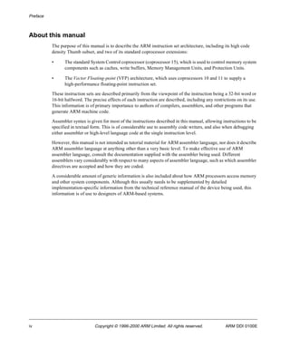 Preface 
About this manual 
The purpose of this manual is to describe the ARM instruction set architecture, including its high code 
density Thumb subset, and two of its standard coprocessor extensions: 
• The standard System Control coprocessor (coprocessor 15), which is used to control memory system 
components such as caches, write buffers, Memory Management Units, and Protection Units. 
• The Vector Floating-point (VFP) architecture, which uses coprocessors 10 and 11 to supply a 
high-performance floating-point instruction set. 
These instruction sets are described primarily from the viewpoint of the instruction being a 32-bit word or 
16-bit halfword. The precise effects of each instruction are described, including any restrictions on its use. 
This information is of primary importance to authors of compilers, assemblers, and other programs that 
generate ARM machine code. 
Assembler syntax is given for most of the instructions described in this manual, allowing instructions to be 
specified in textual form. This is of considerable use to assembly code writers, and also when debugging 
either assembler or high-level language code at the single instruction level. 
However, this manual is not intended as tutorial material for ARM assembler language, nor does it describe 
ARM assembler language at anything other than a very basic level. To make effective use of ARM 
assembler language, consult the documentation supplied with the assembler being used. Different 
assemblers vary considerably with respect to many aspects of assembler language, such as which assembler 
directives are accepted and how they are coded. 
A considerable amount of generic information is also included about how ARM processors access memory 
and other system components. Although this usually needs to be supplemented by detailed 
implementation-specific information from the technical reference manual of the device being used, this 
information is of use to designers of ARM-based systems. 
iv Copyright © 1996-2000 ARM Limited. All rights reserved. ARM DDI 0100E 
 