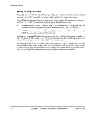 Programmer’s Model 
Writing the program counter 
When an instruction writes R15 without breaking any of the restrictions on its use, the normal result is that 
the value written to R15 is treated as an instruction address and a branch occurs to that address. 
Since ARM instructions are required to be word-aligned, values written to R15 are normally expected to 
have bits[1:0] == 0b00. The precise rules for this depend on the architecture version: 
• In ARM architecture versions 3 and below, bits[1:0] of a value written to R15 are ignored, so that the 
actual destination address of the instruction is (value written to R15) AND 0xFFFFFFFC. 
• In ARM architecture versions 4 and above, bits[1:0] of a value written to R15 in ARM state must be 
0b00. If they are not, the results are UNPREDICTABLE. 
Similarly, in T variants of ARM architecture versions 4 and above, Thumb instructions are required to be 
halfword-aligned. Bit[0] of a value written to R15 in Thumb state is ignored, so that the actual destination 
address of the instruction is (value written to R15) AND 0xFFFFFFFE. 
Several instructions have their own rules for interpreting values written to R15. For example, BX and other 
instructions designed to transfer between ARM and Thumb states use bit[0] of the value to select whether 
to execute the code at the destination address in ARM state or Thumb state. Special rules of this type are 
described on the individual instruction pages, and override the general rules in this section. 
A2-8 Copyright © 1996-2000 ARM Limited. All rights reserved. ARM DDI 0100E 
 