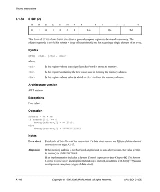 Thumb Instructions 
7.1.58 STRH (2) 
15 14 13 12 11 10 9 8 6 5 3 2 0 
0 1 0 1 0 0 1 Rm Rn Rd 
This form of STRH allows 16-bit data from a general-purpose register to be stored to memory. The 
addressing mode is useful for pointer + large offset arithmetic and for accessing a single element of an array. 
Syntax 
STRH <Rd>, [<Rn>, <Rm>] 
where: 
<Rd> Is the register whose least significant halfword is stored to memory. 
<Rn> Is the register containing the first value used in forming the memory address. 
<Rm> Is the register whose value is added to <Rn> to form the memory address. 
Architecture version 
All T variants 
Exceptions 
Data Abort 
Operation 
address = Rn + Rm 
if address[1:0] == 0 
Memory[address,2] = Rd[15:0] 
else 
Memory[address,2] = UNPREDICTABLE 
Notes 
Data abort For details of the effects of the instruction if a data abort occurs, see Effects of data-aborted 
instructions on page A2-17. 
Alignment If the memory address is not halfword-aligned and no data abort occurs, the value written 
to memory is UNPREDICTABLE 
If an implementation includes a System Control coprocessor (see Chapter B2 The System 
Control Coprocessor) and alignment checking is enabled, an address with bit[0] != 0 causes 
an alignment exception (a type of data abort). 
A7-96 Copyright © 1996-2000 ARM Limited. All rights reserved. ARM DDI 0100E 
 
