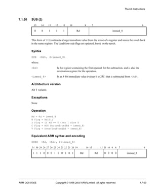 Thumb Instructions 
7.1.60 SUB (2) 
15 14 13 12 11 10 8 7 0 
0 0 1 1 1 Rd immed_8 
This form of SUB subtracts a large immediate value from the value of a register and stores the result back 
in the same register. The condition code flags are updated, based on the result. 
Syntax 
SUB <Rd>, #<immed_8> 
where: 
<Rd> Is the register containing the first operand for the subtraction, and is also the 
destination register for the operation. 
<immed_8> Is an 8-bit immediate value (values 0 to 255) that is subtracted from <Rd>. 
Architecture version 
All T variants 
Exceptions 
None 
Operation 
Rd = Rd - immed_8 
N Flag = Rd[31] 
Z Flag = if Rd == 0 then 1 else 0 
C Flag = NOT BorrowFrom(Rd - immed_8) 
V Flag = OverflowFrom(Rd - immed_8) 
Equivalent ARM syntax and encoding 
SUBS <Rd, <Rd>, #<immed_8> 
31 30 29 28 27 26 25 24 23 22 21 20 19 16 15 12 11 10 9 8 7 0 
1 1 1 0 0 0 1 0 0 1 0 1 Rd Rd 0 0 0 0 immed_8 
ARM DDI 0100E Copyright © 1996-2000 ARM Limited. All rights reserved. A7-99 
 