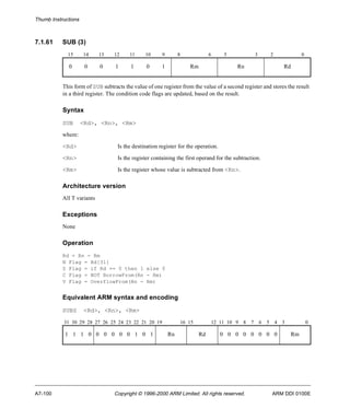 Thumb Instructions 
7.1.61 SUB (3) 
15 14 13 12 11 10 9 8 6 5 3 2 0 
0 0 0 1 1 0 1 Rm Rn Rd 
This form of SUB subtracts the value of one register from the value of a second register and stores the result 
in a third register. The condition code flags are updated, based on the result. 
Syntax 
SUB <Rd>, <Rn>, <Rm> 
where: 
<Rd> Is the destination register for the operation. 
<Rn> Is the register containing the first operand for the subtraction. 
<Rm> Is the register whose value is subtracted from <Rn>. 
Architecture version 
All T variants 
Exceptions 
None 
Operation 
Rd = Rn - Rm 
N Flag = Rd[31] 
Z Flag = if Rd == 0 then 1 else 0 
C Flag = NOT BorrowFrom(Rn - Rm) 
V Flag = OverflowFrom(Rn - Rm) 
Equivalent ARM syntax and encoding 
SUBS <Rd>, <Rn>, <Rm> 
31 30 29 28 27 26 25 24 23 22 21 20 19 16 15 12 11 10 9 8 7 6 5 4 3 0 
1 1 1 0 0 0 0 0 0 1 0 1 Rn Rd 0 0 0 0 0 0 0 0 Rm 
A7-100 Copyright © 1996-2000 ARM Limited. All rights reserved. ARM DDI 0100E 
 