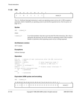 Thumb Instructions 
7.1.63 SWI 
15 14 13 12 11 10 9 8 7 0 
1 1 0 1 1 1 1 1 immed_8 
The SWI (Software Interrupt) instruction is used as an operating system service call. A SWI exception is 
generated, which is handled by an operating system to provide the requested service. See Exceptions on 
page A2-13. 
Syntax 
SWI <immed_8> 
where: 
<immed_8> Is an 8-bit immediate value that is put into bits[7:0] of the instruction. This value is 
ignored by the processor, but can be used by an operating system’s SWI exception 
handler to determine which operating system service is being requested. 
Architecture version 
All T variants 
Exceptions 
Software Interrupt 
Operation 
R14_svc = address of next instruction after the SWI instruction 
SPSR_svc = CPSR 
CPSR[4:0] = 0b10011 /* Enter Supervisor mode */ 
CPSR[5] = 0 /* Execute in ARM state */ 
/* CPSR[6] is unchanged */ 
CPSR[7] = 1 /* Disable normal interrupts */ 
if high vectors configured then 
PC = 0xFFFF0008 
else 
PC = 0x00000008 
Equivalent ARM syntax and encoding 
SWI <immed_8> 
31 30 29 28 27 26 25 24 23 22 21 20 19 18 17 16 15 14 13 12 11 10 9 8 7 0 
1 1 1 0 1 1 1 1 0 0 0 0 0 0 0 0 0 0 0 0 0 0 0 0 immed_8 
A7-102 Copyright © 1996-2000 ARM Limited. All rights reserved. ARM DDI 0100E 
 