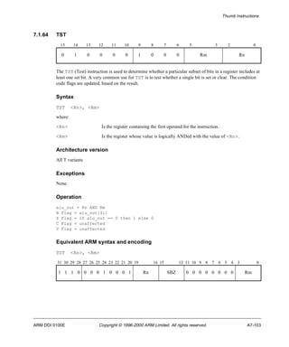 Thumb Instructions 
7.1.64 TST 
15 14 13 12 11 10 9 8 7 6 5 3 2 0 
0 1 0 0 0 0 1 0 0 0 Rm Rn 
The TST (Test) instruction is used to determine whether a particular subset of bits in a register includes at 
least one set bit. A very common use for TST is to test whether a single bit is set or clear. The condition 
code flags are updated, based on the result. 
Syntax 
TST <Rn>, <Rm> 
where: 
<Rn> Is the register containing the first operand for the instruction. 
<Rm> Is the register whose value is logically ANDed with the value of <Rn>. 
Architecture version 
All T variants 
Exceptions 
None 
Operation 
alu_out = Rn AND Rm 
N Flag = alu_out[31] 
Z Flag = if alu_out == 0 then 1 else 0 
C Flag = unaffected 
V Flag = unaffected 
Equivalent ARM syntax and encoding 
TST <Rn>, <Rm> 
31 30 29 28 27 26 25 24 23 22 21 20 19 16 15 12 11 10 9 8 7 6 5 4 3 0 
1 1 1 0 0 0 0 1 0 0 0 1 Rn SBZ 0 0 0 0 0 0 0 0 Rm 
ARM DDI 0100E Copyright © 1996-2000 ARM Limited. All rights reserved. A7-103 
 