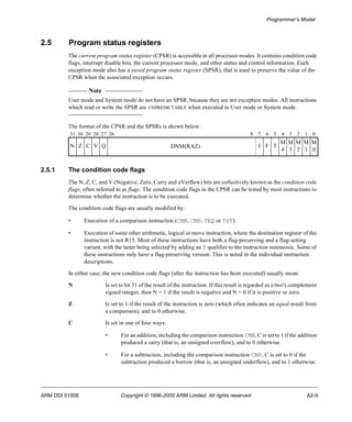 Programmer’s Model 
2.5 Program status registers 
The current program status register (CPSR) is accessible in all processor modes. It contains condition code 
flags, interrupt disable bits, the current processor mode, and other status and control information. Each 
exception mode also has a saved program status register (SPSR), that is used to preserve the value of the 
CPSR when the associated exception occurs. 
Note 
User mode and System mode do not have an SPSR, because they are not exception modes. All instructions 
which read or write the SPSR are UNPREDICTABLE when executed in User mode or System mode. 
The format of the CPSR and the SPSRs is shown below. 
31 30 29 28 27 26 8 7 6 5 4 3 2 1 0 
N Z C V Q DNM(RAZ) I F T 
2.5.1 The condition code flags 
M 
4 
M 
3 
M 
2 
M 
1 
M 
0 
The N, Z, C, and V (Negative, Zero, Carry and oVerflow) bits are collectively known as the condition code 
flags, often referred to as flags. The condition code flags in the CPSR can be tested by most instructions to 
determine whether the instruction is to be executed. 
The condition code flags are usually modified by: 
• Execution of a comparison instruction (CMN, CMP, TEQ or TST). 
• Execution of some other arithmetic, logical or move instruction, where the destination register of the 
instruction is not R15. Most of these instructions have both a flag-preserving and a flag-setting 
variant, with the latter being selected by adding an S qualifier to the instruction mnemonic. Some of 
these instructions only have a flag-preserving version. This is noted in the individual instruction 
descriptions. 
In either case, the new condition code flags (after the instruction has been executed) usually mean: 
N Is set to bit 31 of the result of the instruction. If this result is regarded as a two's complement 
signed integer, then N = 1 if the result is negative and N = 0 if it is positive or zero. 
Z Is set to 1 if the result of the instruction is zero (which often indicates an equal result from 
a comparison), and to 0 otherwise. 
C Is set in one of four ways: 
• For an addition, including the comparison instruction CMN, C is set to 1 if the addition 
produced a carry (that is, an unsigned overflow), and to 0 otherwise. 
• For a subtraction, including the comparison instruction CMP, C is set to 0 if the 
subtraction produced a borrow (that is, an unsigned underflow), and to 1 otherwise. 
ARM DDI 0100E Copyright © 1996-2000 ARM Limited. All rights reserved. A2-9 
 