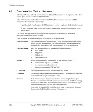 The 26-bit Architectures 
8.1 Overview of the 26-bit architectures 
ARMv1, ARMv2, and ARMv2a are earlier versions of the ARM architecture which implement only a 26-bit 
address space, and are known as 26-bit architectures. 
ARM architecture version 3 and above implement a 32-bit address space and are known as 32-bit 
architectures. For backwards compatibility: 
• except for ARMv3G, all variants of ARM architecture version 3 implement the 26-bit address space 
• all non-T variants of ARM architecture version 4 and above can optionally implement the 26-bit 
address space. 
This chapter describes the differences between the 26-bit and 32-bit architectures, and how the 
backwards-compatibility features are used. 
There are several differences between the 26-bit and the 32-bit architectures: 
Program counter The 26-bit architectures implement only a 24-bit program counter in R15, which 
allows 64MB of program space. The 32-bit architectures have a 30-bit program 
counter in R15 which allows 4GB of program space on 32-bit architectures. 
Processor modes Only four processor modes are supported on 26-bit architectures: 
• User (0b00) 
• FIQ (0b01) 
• IRQ (0b10) 
• Supervisor (0b11). 
Register 15 In the 26-bit architectures, the following are also stored in register 15: 
• four condition flags (N, Z, C and V) 
• the interrupt disable flags (I and F) 
• two processor mode bits (M1 and M0). 
CPSR/SPSR The 26-bit architectures do not have a CPSR or any SPSRs. 
Exceptions An exception (called an address exception) is raised if a memory access instruction 
uses an address that is greater than 226–1 bytes. 
Branches In 26-bit architectures, there are no restrictions on branching backwards past 
location 0x0000000 or forwards past location 0x3FFFFFF. Such branches wrap 
around to the other end of the 26-bit address space, and so have a different target 
address than they would have had in a 32-bit architecture. 
As a result, the signed 24-bit word offset in the B and BL instructions allows any 
instruction in the 26-bit address space to be branched to. 
A8-2 Copyright © 1996-2000 ARM Limited. All rights reserved. ARM DDI 0100E 
 