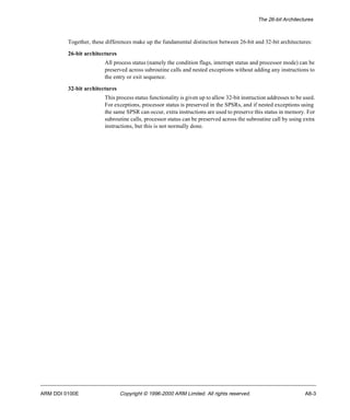 The 26-bit Architectures 
Together, these differences make up the fundamental distinction between 26-bit and 32-bit architectures: 
26-bit architectures 
All process status (namely the condition flags, interrupt status and processor mode) can be 
preserved across subroutine calls and nested exceptions without adding any instructions to 
the entry or exit sequence. 
32-bit architectures 
This process status functionality is given up to allow 32-bit instruction addresses to be used. 
For exceptions, processor status is preserved in the SPSRs, and if nested exceptions using 
the same SPSR can occur, extra instructions are used to preserve this status in memory. For 
subroutine calls, processor status can be preserved across the subroutine call by using extra 
instructions, but this is not normally done. 
ARM DDI 0100E Copyright © 1996-2000 ARM Limited. All rights reserved. A8-3 
 
