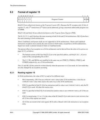 The 26-bit Architectures 
8.2 Format of register 15 
31 30 29 28 27 26 25 2 1 0 
N Z C V I F Program Counter M1M0 
Bits[25:2] are collectively known as the Program Counter (PC). Because the PC occupies only 24 bits of 
register 15, only 224 instructions (226 bytes) can be addressed, giving a maximum addressable program size 
of 64MB. 
Bits[31:26] and bits[1:0] are collectively known as the Program Status Register (PSR). 
The N, Z, C, V, I, and F bits have the same meaning in both 26-bit and 32-bit architectures. M[1:0] also have 
the same meaning in both architectures. 
Abort, Undefined, and System mode are not supported in 26-bit architectures. Aborts and Undefined 
Instruction exceptions have exactly the same actions in both modes, except that in 26-bit architectures, 
Supervisor mode is entered instead of Abort or Undefined mode. 
The precise effect of an exception on a 26-bit architecture can be derived from the rules in Exceptions on 
page A2-13, as follows: 
• The banked version of R14 has bits[25:2] set to the specified address, and bits[31:26, 1, 0] set to 
copies of the corresponding bits in R15. 
• The I, F, M1, and M0 bits are modified in the same way as CPSR[7], CPSR[6], CPSR[1], and 
CPSR[0] respectively, on a 32-bit architecture. 
The I, F and M[1:0] bits cannot be written directly when the processor is in User mode. In User mode they 
are only changed by an exception occurring. 
8.2.1 Reading register 15 
In 26-bit architectures, the value of R15 is read in five different ways: 
• Most importantly, if R15 has an UNPREDICTABLE value in the 32-bit architecture, it also has an 
UNPREDICTABLE value when used in the same way in the 26-bit architecture. 
• If R15 is specified in bits[19:16] of an instruction (and its value is not UNPREDICTABLE), only the PC 
(bits[25:2]) is used. All other bits read as zero. 
• If R15 is specified in bits[3:0] of an instruction (and its value is not UNPREDICTABLE), all 32 bits are 
used. 
• If R15 is stored using STR or STM, the value of the PC (bits[25:2]) is IMPLEMENTATION DEFINED, but 
all 32 bits of the register are stored. 
• All 32 bits are stored in the Link register (R14) after a Branch with Link instruction or an exception 
entry. 
A8-4 Copyright © 1996-2000 ARM Limited. All rights reserved. ARM DDI 0100E 
 