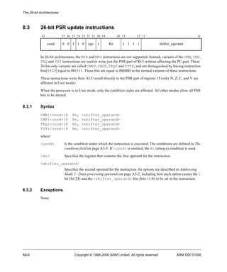The 26-bit Architectures 
8.3 26-bit PSR update instructions 
31 27 26 25 24 23 22 21 20 19 16 15 12 11 0 
cond 0 0 I 1 0 opc 1 Rn 1 1 1 1 shifter_operand 
In 26-bit architectures, the MSR and MRS instructions are not supported. Instead, variants of the CMN, CMP, 
TEQ and TST instructions are used to write just the PSR part of R15 without affecting the PC part. These 
26-bit-only variants are called CMNP, CMPP, TEQP and TSTP, and are distinguished by having instruction 
bits[15:12] equal to 0b1111. These bits are equal to 0b0000 in the normal variants of these instructions. 
These instructions write their ALU result directly to the PSR part of register 15 (only N, Z, C, and V are 
affected in User mode). 
When the processor is in User mode, only the condition codes are affected. All other modes allow all PSR 
bits to be altered. 
8.3.1 Syntax 
CMN{<cond>}P Rn, <shifter_operand> 
CMP{<cond>}P Rn, <shifter_operand> 
TEQ{<cond>}P Rn, <shifter_operand> 
TST{<cond>}P Rn, <shifter_operand> 
where: 
<cond> Is the condition under which the instruction is executed. The conditions are defined in The 
condition field on page A3-5. If <cond> is omitted, the AL (always) condition is used. 
<Rn> Specifies the register that contains the first operand for the instruction. 
<shifter_operand> 
Specifies the second operand for the instruction. Its options are described in Addressing 
Mode 1 - Data-processing operands on page A5-2, including how each option causes the I 
bit (bit 25) and the <shifter_operand> bits (bits 11:0) to be set in the instruction. 
8.3.2 Exceptions 
None 
A8-6 Copyright © 1996-2000 ARM Limited. All rights reserved. ARM DDI 0100E 
 