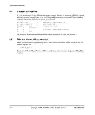 The 26-bit Architectures 
8.4 Address exceptions 
In 26-bit architectures, all data addresses are checked to ensure that they are between 0 and 64MB. If a data 
address is produced with a 1 in any of the top 6 bits, an address exception is generated. When an address 
exception is generated, the following actions are performed: 
R14_svc[25:2] = address of instruction + 8 
R14_svc[31:26,1,0] = R15[31:26,1,0] 
M[1:0] = 0b11 ; Supervisor mode 
F = unchanged 
I = 1 ; (normal) interrupts disabled 
PC = 0x14 
The address of the instruction which caused the address exception is the value in R14 minus 8. 
8.4.1 Returning from an address exception 
As this exception implies a programming error, it is not usual to return from address exceptions, but if a 
return is required, use: 
SUBS PC,R14,#8 
This restores both the PC and PSR (from R14_svc) and returns to the instruction that generated the address 
exception. 
A8-8 Copyright © 1996-2000 ARM Limited. All rights reserved. ARM DDI 0100E 
 