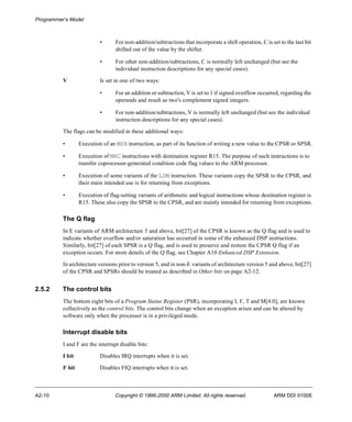 Programmer’s Model 
• For non-addition/subtractions that incorporate a shift operation, C is set to the last bit 
shifted out of the value by the shifter. 
• For other non-addition/subtractions, C is normally left unchanged (but see the 
individual instruction descriptions for any special cases). 
V Is set in one of two ways: 
• For an addition or subtraction, V is set to 1 if signed overflow occurred, regarding the 
operands and result as two's complement signed integers. 
• For non-addition/subtractions, V is normally left unchanged (but see the individual 
instruction descriptions for any special cases). 
The flags can be modified in these additional ways: 
• Execution of an MSR instruction, as part of its function of writing a new value to the CPSR or SPSR. 
• Execution of MRC instructions with destination register R15. The purpose of such instructions is to 
transfer coprocessor-generated condition code flag values to the ARM processor. 
• Execution of some variants of the LDM instruction. These variants copy the SPSR to the CPSR, and 
their main intended use is for returning from exceptions. 
• Execution of flag-setting variants of arithmetic and logical instructions whose destination register is 
R15. These also copy the SPSR to the CPSR, and are mainly intended for returning from exceptions. 
The Q flag 
In E variants of ARM architecture 5 and above, bit[27] of the CPSR is known as the Q flag and is used to 
indicate whether overflow and/or saturation has occurred in some of the enhanced DSP instructions. 
Similarly, bit[27] of each SPSR is a Q flag, and is used to preserve and restore the CPSR Q flag if an 
exception occurs. For more details of the Q flag, see Chapter A10 Enhanced DSP Extension. 
In architecture versions prior to version 5, and in non-E variants of architecture version 5 and above, bit[27] 
of the CPSR and SPSRs should be treated as described in Other bits on page A2-12. 
2.5.2 The control bits 
The bottom eight bits of a Program Status Register (PSR), incorporating I, F, T and M[4:0], are known 
collectively as the control bits. The control bits change when an exception arises and can be altered by 
software only when the processor is in a privileged mode. 
Interrupt disable bits 
I and F are the interrupt disable bits: 
I bit Disables IRQ interrupts when it is set. 
F bit Disables FIQ interrupts when it is set. 
A2-10 Copyright © 1996-2000 ARM Limited. All rights reserved. ARM DDI 0100E 
 