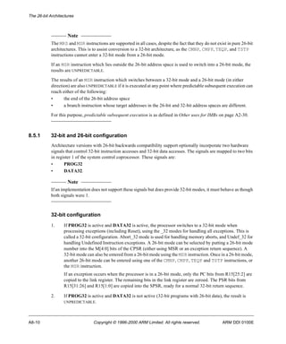 The 26-bit Architectures 
Note 
The MRS and MSR instructions are supported in all cases, despite the fact that they do not exist in pure 26-bit 
architectures. This is to assist conversion to a 32-bit architecture, as the CMNP, CMPP, TEQP, and TSTP 
instructions cannot enter a 32-bit mode from a 26-bit mode. 
If an MSR instruction which lies outside the 26-bit address space is used to switch into a 26-bit mode, the 
results are UNPREDICTABLE. 
The results of an MSR instruction which switches between a 32-bit mode and a 26-bit mode (in either 
direction) are also UNPREDICTABLE if it is executed at any point where predictable subsequent execution can 
reach either of the following: 
• the end of the 26-bit address space 
• a branch instruction whose target addresses in the 26-bit and 32-bit address spaces are different. 
For this purpose, predictable subsequent execution is as defined in Other uses for IMBs on page A2-30. 
8.5.1 32-bit and 26-bit configuration 
Architecture versions with 26-bit backwards compatibility support optionally incorporate two hardware 
signals that control 32-bit instruction accesses and 32-bit data accesses. The signals are mapped to two bits 
in register 1 of the system control coprocessor. These signals are: 
• PROG32 
• DATA32. 
Note 
If an implementation does not support these signals but does provide 32-bit modes, it must behave as though 
both signals were 1. 
32-bit configuration 
1. If PROG32 is active and DATA32 is active, the processor switches to a 32-bit mode when 
processing exceptions (including Reset), using the _32 modes for handling all exceptions. This is 
called a 32-bit configuration. Abort_32 mode is used for handling memory aborts, and Undef_32 for 
handling Undefined Instruction exceptions. A 26-bit mode can be selected by putting a 26-bit mode 
number into the M[4:0] bits of the CPSR (either using MSR or an exception return sequence). A 
32-bit mode can also be entered from a 26-bit mode using the MSR instruction. Once in a 26-bit mode, 
another 26-bit mode can be entered using one of the CMNP, CMPP, TEQP and TSTP instructions, or 
the MSR instruction. 
If an exception occurs when the processor is in a 26-bit mode, only the PC bits from R15[25:2] are 
copied to the link register. The remaining bits in the link register are zeroed. The PSR bits from 
R15[31:26] and R15[1:0] are copied into the SPSR, ready for a normal 32-bit return sequence. 
2. If PROG32 is active and DATA32 is not active (32-bit programs with 26-bit data), the result is 
UNPREDICTABLE. 
A8-10 Copyright © 1996-2000 ARM Limited. All rights reserved. ARM DDI 0100E 
 