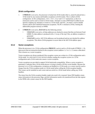 The 26-bit Architectures 
26-bit configuration 
1. If PROG32 is not active, the processor is locked into 26-bit modes (that is, cannot be placed into a 
32-bit mode by any means) and handles exceptions in 26-bit modes. This is called a 26-bit 
configuration. In this configuration, CMNP, CMPP, TEQP and TSTP instructions, or the MSR 
instruction can be used to switch to 26-bit modes. Attempts to write CPSR bits[4:2] (M[4:2]) are 
ignored, stopping any attempts to switch to a 32-bit mode, and SVC_26 mode is used to handle 
memory aborts and Undefined Instruction exceptions. The PC is limited to 24 bits, limiting the 
addressable program memory to 64MB. 
2. If PROG32 is not active, DATA32 has the following actions: 
• If DATA32 is not active, all data addresses are checked to ensure that they are between 0 and 
64MB. If a data address is produced with a 1 in any of the top 6 bits, an address exception is 
generated. 
• If DATA32 is active, full 32-bit addresses can be produced and are not checked for address 
exceptions. This allows 26-bit programs to access data in the full 32-bit address space. 
8.5.2 Vector exceptions 
When the processor is in a 32-bit configuration (PROG32 is active) and in a 26-bit mode (CPSR[4] == 0), 
data access (but not instruction fetches) to the exception vectors (address 0x0 to 0x1F) causes a data abort. 
This is known as a vector exception. 
Vector exceptions are always produced if the exception vectors are written in a 32-bit configuration and a 
26-bit mode. It is IMPLEMENTATION DEFINED whether reading the exception vectors in a 32-bit 
configuration and a 26-bit mode also causes a vector exception. 
Vector exceptions are provided to support 26-bit backwards compatibility. When a vector exception is 
generated, it indicates that a 26-bit mode process is trying to install a (26-bit) vector handler. Because the 
processor is in a 32-bit configuration, exceptions are handled in a 32-bit mode, so a veneer must be used to 
change from the 32-bit exception mode to a 26-bit mode before calling the 26-bit exception handler. 
This veneer can be installed on each vector and can switch to a 26-bit mode before calling any 26-bit 
handlers. 
The return from the 26-bit exception handler might also need to be veneered. Some SWI handlers return 
status information in the processor flags, and this information needs to be transferred from the link register 
to the SPSR with a return veneer for the SWI handler. 
ARM DDI 0100E Copyright © 1996-2000 ARM Limited. All rights reserved. A8-11 
 