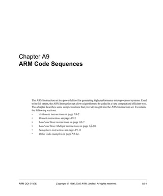 Chapter A9 
ARM Code Sequences 
The ARM instruction set is a powerful tool for generating high-performance microprocessor systems. Used 
to its full extent, the ARM instruction set allows algorithms to be coded in a very compact and efficient way. 
This chapter describes some sample routines that provide insight into the ARM instruction set. It contains 
the following sections: 
• Arithmetic instructions on page A9-2 
• Branch instructions on page A9-5 
• Load and Store instructions on page A9-7 
• Load and Store Multiple instructions on page A9-10 
• Semaphore instructions on page A9-11 
• Other code examples on page A9-12. 
ARM DDI 0100E Copyright © 1996-2000 ARM Limited. All rights reserved. A9-1 
 