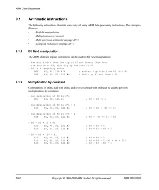 ARM Code Sequences 
9.1 Arithmetic instructions 
The following subsections illustrate some ways of using ARM data-processing instructions. The examples 
illustrate: 
• Bit field manipulation 
• Multiplication by constant 
• Multi-precision arithmetic on page A9-3 
• Swapping endianness on page A9-4. 
9.1.1 Bit field manipulation 
The ARM shift and logical instructions can be used for bit field manipulation: 
; Extract 8 bits from the top of R2 and insert them into 
; the bottom of R3, shifting up the data in R3 
; R0 is a temporary value 
MOV R0, R2, LSR #24 ; extract top bits from R2 into R0 
ORR R3, R0, R3, LSL #8 ; shift up R3 and insert R0 
9.1.2 Multiplication by constant 
Combinations of shifts, add with shifts, and reverse subtract with shift can be used to perform 
multiplications by constants: 
; multiplication of R0 by 2^n 
MOV R0, R0, LSL #n ; R0 = R0 << n 
; multiplication of R0 by 2^n + 1 
ADD R0, R0, R0, LSL #n ; R0 = R0 + (R0 << n) 
; multiplication of R0 by 2^n - 1 
RSB R0, R0, R0, LSL #n ; R0 = (R0 << n) - R0 
; R0 = R0 * 10 + R1 
ADD R0, R0, R0, LSL #2 ; R0 = R0 * 5 
ADD R0, R1, R0, LSL #1 ; R0 = R1 + R0 * 2 
; R0 = R0 * 100 + R1 
ADD R0, R0, R0, LSL #2 ; R0 = R0 * 5 
ADD R0, R0, R0, LSL #2 ; R0 = R0 * 5 (R0 = R0 * 25) 
ADD R0, R1, R0, LSL #2 ; R0 = R1 + R0 * 4 
A9-2 Copyright © 1996-2000 ARM Limited. All rights reserved. ARM DDI 0100E 
 