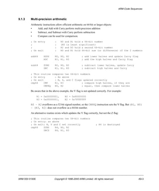 ARM Code Sequences 
9.1.3 Multi-precision arithmetic 
Arithmetic instructions allow efficient arithmetic on 64-bit or larger objects: 
• Add, and Add with Carry perform multi-precision addition 
• Subtract, and Subtract with Carry perform subtraction 
• Compare can be used for comparison. 
; On entry : R0 and R1 hold a 64-bit number 
; : (R0 is least significant) 
; : R2 and R3 hold a second 64-bit number 
; On exit : R0 and R1 hold 64-bit sum (or difference) of the 2 numbers 
add64 ADDS R0, R0, R2 ; add lower halves and update Carry flag 
ADC R1, R1, R3 ; add the high halves and Carry flag 
sub64 SUBS R0, R0, R2 ; subtract lower halves, update Carry 
SBC R1, R1, R3 ; subtract high halves and Carry 
; This routine compares two 64-bit numbers 
; On entry : As above 
; On exit : N, Z, and C flags updated correctly 
cmp64 CMP R1, R3 ; compare high halves, if they are 
CMPEQ R0, R2 ; equal, then compare lower halves 
Be aware that in the above example, the V flag is not updated correctly. For example: 
R1 = 0x00000001, R0 = 0x80000000 
R3 = 0x00000001, R2 = 0x7FFFFFFF 
R0 – R2 overflows as a 32-bit signed number, so the CMPEQ instruction sets the V flag. But (R1, R0) 
– (R3, R2) does not overflow as a 64-bit number. 
An alternative routine exists which updates the V flag correctly, but not the Z flag: 
; This routine compares two 64-bit numbers 
; On entry: as above 
; On exit: N, V and C set correctly ; R4 is destroyed 
cmp64 SUBS R4, R0, R2 
SBCS R4, R1, R3 
ARM DDI 0100E Copyright © 1996-2000 ARM Limited. All rights reserved. A9-3 
 