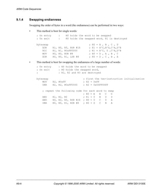 ARM Code Sequences 
9.1.4 Swapping endianness 
Swapping the order of bytes in a word (the endianness) can be performed in two ways: 
• This method is best for single words: 
; On entry : R0 holds the word to be swapped 
; On exit : R0 holds the swapped word, R1 is destroyed 
byteswap ; R0 = A , B , C , D 
EOR R1, R0, R0, ROR #16 ; R1 = A^C,B^D,C^A,D^B 
BIC R1, R1, #0xFF0000 ; R1 = A^C, 0 ,C^A,D^B 
MOV R0, R0, ROR #8 ; R0 = D , A , B , C 
EOR R0, R0, R1, LSR #8 ; R0 = D , C , B , A 
• This method is best for swapping the endianness of a large number of words: 
; On entry : R0 holds the word to be swapped 
; On exit : R0 holds the swapped word, 
; : R1, R2 and R3 are destroyed 
byteswap ; first the two-instruction initialization 
MOV R2, #0xFF ; R2 = 0xFF 
ORR R2, R2, #0xFF0000 ; R2 = 0x00FF00FF 
; repeat the following code for each word to swap 
; R0 = A B C D 
AND R1, R2, R0 ; R1 = 0 B 0 D 
AND R0, R2, R0, ROR #24 ; R0 = 0 C 0 A 
ORR R0, R0, R1, ROR #8 ; R0 = D C B A 
A9-4 Copyright © 1996-2000 ARM Limited. All rights reserved. ARM DDI 0100E 
 