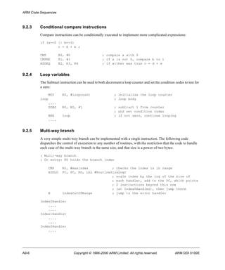 ARM Code Sequences 
9.2.3 Conditional compare instructions 
Compare instructions can be conditionally executed to implement more complicated expressions: 
if (a==0 || b==1) 
c = d + e ; 
CMP R0, #0 ; compare a with 0 
CMPNE R1, #1 ; if a is not 0, compare b to 1 
ADDEQ R2, R3, R4 ; if either was true c = d + e 
9.2.4 Loop variables 
The Subtract instruction can be used to both decrement a loop counter and set the condition codes to test for 
a zero: 
MOV R0, #loopcount ; initialize the loop counter 
loop ; loop body 
.... 
SUBS R0, R0, #1 ; subtract 1 from counter 
; and set condition codes 
BNE loop ; if not zero, continue looping 
.... 
9.2.5 Multi-way branch 
A very simple multi-way branch can be implemented with a single instruction. The following code 
dispatches the control of execution to any number of routines, with the restriction that the code to handle 
each case of the multi-way branch is the same size, and that size is a power of two bytes: 
; Multi-way branch 
; On entry: R0 holds the branch index 
CMP R0, #maxindex ; checks the index is in range 
ADDLO PC, PC, R0, LSL #RoutineSizeLog2 
; scale index by the log of the size of 
; each handler, add to the PC, which points 
; 2 instructions beyond this one 
; (at Index0Handler), then jump there 
B IndexOutOfRange ; jump to the error handler 
Index0Handler 
.... 
.... 
Index1Handler 
.... 
.... 
Index2Handler 
.... 
A9-6 Copyright © 1996-2000 ARM Limited. All rights reserved. ARM DDI 0100E 
 