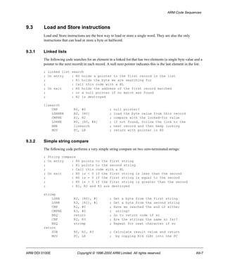 ARM Code Sequences 
9.3 Load and Store instructions 
Load and Store instructions are the best way to load or store a single word. They are also the only 
instructions that can load or store a byte or halfword. 
9.3.1 Linked lists 
The following code searches for an element in a linked list that has two elements (a single byte value and a 
pointer to the next record) in each record. A null next pointer indicates this is the last element in the list: 
; Linked list search 
; On entry : R0 holds a pointer to the first record in the list 
; : R1 holds the byte we are searching for 
; : Call this code with a BL 
; On exit : R0 holds the address of the first record matched 
; : or a null pointer if no match was found 
; : R2 is destroyed 
llsearch 
CMP R0, #0 ; null pointer? 
LDRNEB R2, [R0] ; load the byte value from this record 
CMPNE R1, R2 ; compare with the looked-for value 
LDRNE R0, [R0, #4] ; if not found, follow the link to the 
BNE llsearch ; next record and then keep looking 
MOV PC, LR ; return with pointer in R0 
9.3.2 Simple string compare 
The following code performs a very simple string compare on two zero-terminated strings: 
; String compare 
; On entry : R0 points to the first string 
; : R1 points to the second string 
; : Call this code with a BL 
; On exit : R0 is < 0 if the first string is less than the second 
; : R0 is = 0 if the first string is equal to the second 
; : R0 is > 0 if the first string is greater than the second 
; : R1, R2 and R3 are destroyed 
strcmp 
LDRB R2, [R0], #1 ; Get a byte from the first string 
LDRB R3, [R1], #1 ; Get a byte from the second string 
CMP R2, #0 ; Have we reached the end of either 
CMPNE R3, #0 ; string? 
BEQ return ; Go to return code if so 
CMP R2, R3 ; Are the strings the same so far? 
BEQ strcmp ; Repeat for next character if so 
return 
SUB R0, R2, R3 ; Calculate result value and return 
MOV PC, LR ; by copying R14 (LR) into the PC 
ARM DDI 0100E Copyright © 1996-2000 ARM Limited. All rights reserved. A9-7 
 