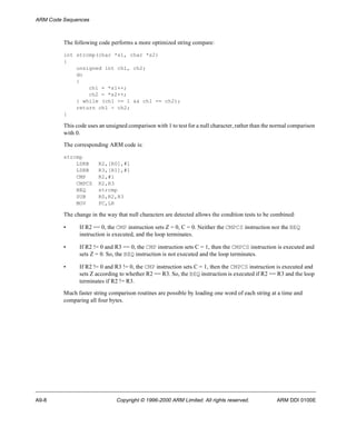 ARM Code Sequences 
The following code performs a more optimized string compare: 
int strcmp(char *s1, char *s2) 
{ 
unsigned int ch1, ch2; 
do 
{ 
ch1 = *s1++; 
ch2 = *s2++; 
} while (ch1 >= 1 && ch1 == ch2); 
return ch1 - ch2; 
} 
This code uses an unsigned comparison with 1 to test for a null character, rather than the normal comparison 
with 0. 
The corresponding ARM code is: 
strcmp 
LDRB R2,[R0],#1 
LDRB R3,[R1],#1 
CMP R2,#1 
CMPCS R2,R3 
BEQ strcmp 
SUB R0,R2,R3 
MOV PC,LR 
The change in the way that null characters are detected allows the condition tests to be combined: 
• If R2 == 0, the CMP instruction sets Z = 0, C = 0. Neither the CMPCS instruction nor the BEQ 
instruction is executed, and the loop terminates. 
• If R2 != 0 and R3 == 0, the CMP instruction sets C = 1, then the CMPCS instruction is executed and 
sets Z = 0. So, the BEQ instruction is not executed and the loop terminates. 
• If R2 != 0 and R3 != 0, the CMP instruction sets C = 1, then the CMPCS instruction is executed and 
sets Z according to whether R2 == R3. So, the BEQ instruction is executed if R2 == R3 and the loop 
terminates if R2 != R3. 
Much faster string comparison routines are possible by loading one word of each string at a time and 
comparing all four bytes. 
A9-8 Copyright © 1996-2000 ARM Limited. All rights reserved. ARM DDI 0100E 
 