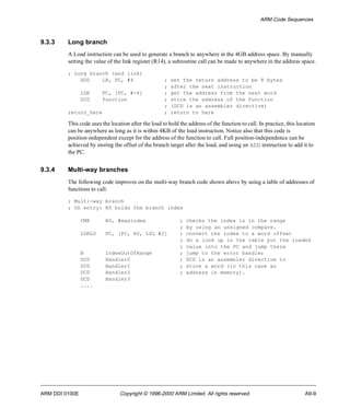 ARM Code Sequences 
9.3.3 Long branch 
A Load instruction can be used to generate a branch to anywhere in the 4GB address space. By manually 
setting the value of the link register (R14), a subroutine call can be made to anywhere in the address space. 
; Long branch (and link) 
ADD LR, PC, #4 ; set the return address to be 8 bytes 
; after the next instruction 
LDR PC, [PC, #-4] ; get the address from the next word 
DCD function ; store the address of the function 
; (DCD is an assembler directive) 
return_here ; return to here 
This code uses the location after the load to hold the address of the function to call. In practice, this location 
can be anywhere as long as it is within 4KB of the load instruction. Notice also that this code is 
position-independent except for the address of the function to call. Full position-independence can be 
achieved by storing the offset of the branch target after the load, and using an ADD instruction to add it to 
the PC. 
9.3.4 Multi-way branches 
The following code improves on the multi-way branch code shown above by using a table of addresses of 
functions to call: 
; Multi-way branch 
; On entry: R0 holds the branch index 
CMP R0, #maxindex ; checks the index is in the range 
; by using an unsigned compare. 
LDRLO PC, [PC, R0, LSL #2] ; convert the index to a word offset 
; do a look up in the table put the loaded 
; value into the PC and jump there 
B IndexOutOfRange ; jump to the error handler 
DCD Handler0 ; DCD is an assembler directive to 
DCD Handler1 ; store a word (in this case an 
DCD Handler2 ; address in memory). 
DCD Handler3 
.... 
ARM DDI 0100E Copyright © 1996-2000 ARM Limited. All rights reserved. A9-9 
 