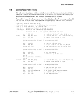 ARM Code Sequences 
9.5 Semaphore instructions 
This code controls the entry and exit from a critical section of code. The semaphore instruction (SWP) does 
not provide a compare and conditional write facility, so this must be done explicitly. The following code 
achieves this by using a semaphore value to indicate that the lock is being inspected. 
The code below causes the calling process to busy-wait until the lock is free. To ensure progress, three OS 
calls need to be made (one before each loop branch) to sleep the process if the lock cannot be accessed. 
; Critical section entry and exit 
; The code uses a process ID to identify the lock owner 
; An ID of zero indicates the lock is free 
; An ID of -1 indicates the lock is being inspected 
; On entry: R0 holds the address of the semaphore 
; R1 holds the ID of the process requesting the lock 
MVN R2, #0 ; load the ‘looking’ value (-1) in R2 
spinin SWP R3, R2, [R0] ; look at the lock, and lock others out 
CMN R3, #1 ; anyone else trying to look? 
.... 
Insert conditional OS call to sleep process here 
.... 
BEQ spinin ; yes, so wait our turn 
CMP R3, #0 ; no-one looking, is the lock free? 
STRNE R3, [R0] ; no, then restore the previous owner 
.... 
Insert conditional OS call to sleep process here 
.... 
BNE spinin ; and wait again 
STR R1, [R0] ; otherwise grab the lock 
..... 
Insert critical code here 
..... 
spinout SWP R3, R2, [R0] ; look at the lock, and lock others out 
CMN R3, #1 ; anyone else trying to look ? 
.... 
Insert conditional OS call to sleep process here 
.... 
BEQ spinout ; yes, so wait our turn 
CMP R3, R1 ; check we own it 
BNE CorruptSemaphore ; we should have been the owner! 
MOV R2, #0 ; load the ‘free’ value 
STR R2, [R0] ; and open the lock 
ARM DDI 0100E Copyright © 1996-2000 ARM Limited. All rights reserved. A9-11 
 