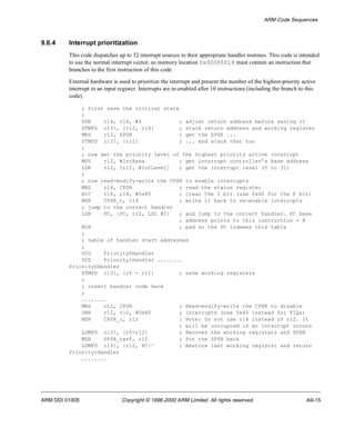 ARM Code Sequences 
9.6.4 Interrupt prioritization 
This code dispatches up to 32 interrupt sources to their appropriate handler routines. This code is intended 
to use the normal interrupt vector, so memory location 0x00000018 must contain an instruction that 
branches to the first instruction of this code. 
External hardware is used to prioritize the interrupt and present the number of the highest-priority active 
interrupt in an input register. Interrupts are re-enabled after 10 instructions (including the branch to this 
code). 
; first save the critical state 
; 
SUB r14, r14, #4 ; adjust return address before saving it 
STMFD r13!, {r12, r14} ; stack return address and working register 
MRS r12, SPSR ; get the SPSR ... 
STMFD r13!, {r12} ; ... and stack that too 
; 
; now get the priority level of the highest priority active interrupt 
MOV r12, #IntBase ; get interrupt controller’s base address 
LDR r12, [r12, #IntLevel] ; get the interrupt level (0 to 31) 
; 
; now read-modify-write the CPSR to enable interrupts 
MRS r14, CPSR ; read the status register 
BIC r14, r14, #0x80 ; clear the I bit (use 0x40 for the F bit) 
MSR CPSR_c, r14 ; write it back to re-enable interrupts 
; jump to the correct handler 
LDR PC, [PC, r12, LSL #2] ; and jump to the correct handler. PC base 
; address points to this instruction + 8 
NOP ; pad so the PC indexes this table 
; 
; table of handler start addresses 
; 
DCD Priority0Handler 
DCD Priority1Handler ........ 
Priority0Handler 
STMFD r13!, {r0 - r11} ; save working registers 
; 
; insert handler code here 
; 
........ 
MRS r12, CPSR ; Read-modify-write the CPSR to disable 
ORR r12, r12, #0x80 ; interrupts (use 0x40 instead for FIQs) 
MSR CPSR_c, r12 ; Note: Do not use r14 instead of r12. It 
; will be corrupted if an interrupt occurs 
LDMFD r13!, {r0-r12} ; Recover the working registers and SPSR 
MSR SPSR_cxsf, r12 ; Put the SPSR back 
LDMFD r13!, {r12, PC}^ ; Restore last working register and return 
Priority1Handler 
........ 
ARM DDI 0100E Copyright © 1996-2000 ARM Limited. All rights reserved. A9-15 
 