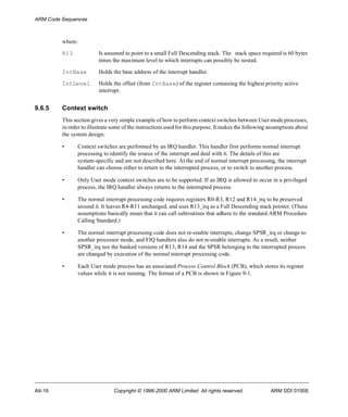 ARM Code Sequences 
where: 
R13 Is assumed to point to a small Full Descending stack. The stack space required is 60 bytes 
times the maximum level to which interrupts can possibly be nested. 
IntBase Holds the base address of the interrupt handler. 
IntLevel Holds the offset (from IntBase) of the register containing the highest priority active 
interrupt. 
9.6.5 Context switch 
This section gives a very simple example of how to perform context switches between User mode processes, 
in order to illustrate some of the instructions used for this purpose. It makes the following assumptions about 
the system design: 
• Context switches are performed by an IRQ handler. This handler first performs normal interrupt 
processing to identify the source of the interrupt and deal with it. The details of this are 
system-specific and are not described here. At the end of normal interrupt processing, the interrupt 
handler can choose either to return to the interrupted process, or to switch to another process. 
• Only User mode context switches are to be supported. If an IRQ is allowed to occur in a privileged 
process, the IRQ handler always returns to the interrupted process. 
• The normal interrupt processing code requires registers R0-R3, R12 and R14_irq to be preserved 
around it. It leaves R4-R11 unchanged, and uses R13_irq as a Full Descending stack pointer. (These 
assumptions basically mean that it can call subroutines that adhere to the standard ARM Procedure 
Calling Standard.) 
• The normal interrupt processing code does not re-enable interrupts, change SPSR_irq or change to 
another processor mode, and FIQ handlers also do not re-enable interrupts. As a result, neither 
SPSR_irq nor the banked versions of R13, R14 and the SPSR belonging to the interrupted process 
are changed by execution of the normal interrupt processing code. 
• Each User mode process has an associated Process Control Block (PCB), which stores its register 
values while it is not running. The format of a PCB is shown in Figure 9-1. 
A9-16 Copyright © 1996-2000 ARM Limited. All rights reserved. ARM DDI 0100E 
 