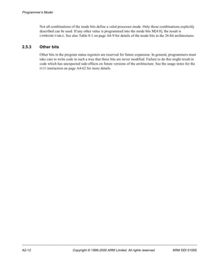 Programmer’s Model 
Not all combinations of the mode bits define a valid processor mode. Only those combinations explicitly 
described can be used. If any other value is programmed into the mode bits M[4:0], the result is 
UNPREDICTABLE. See also Table 8-1 on page A8-9 for details of the mode bits in the 26-bit architectures. 
2.5.3 Other bits 
Other bits in the program status registers are reserved for future expansion. In general, programmers must 
take care to write code in such a way that these bits are never modified. Failure to do this might result in 
code which has unexpected side-effects on future versions of the architecture. See the usage notes for the 
MSR instruction on page A4-62 for more details. 
A2-12 Copyright © 1996-2000 ARM Limited. All rights reserved. ARM DDI 0100E 
 