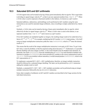 Enhanced DSP Extension 
10.3 Saturated Q15 and Q31 arithmetic 
A 32-bit signed value can be treated as having a binary point immediately after its sign bit. This is equivalent 
to dividing its signed integer value by 231, so that it can now represent numbers from –1 to +1 – 2–31. When 
a 32-bit value is used to represent a fractional number in this fashion, it is known as a Q31 number. 
Saturated additions, subtractions, and doublings can be performed on Q31 numbers using the same 
instructions as are used for saturated integer arithmetic, since everything is simply scaled down by a factor 
of 2–31. 
Similarly, a 16-bit value can be treated as having a binary point immediately after its sign bit, which 
effectively divides its signed integer value by 215. When a 16-bit value is used in this fashion, it can 
represent numbers from –1 to +1 – 2–15 and is known as a Q15 number. 
If two Q15 numbers are multiplied together as integers, the resulting integer needs to be scaled down by a 
factor of 2–15 ´ 2–15 == 2–30. For example, multiplying the Q15 number 0x8000 (representing –1) by itself 
using an integer multiplication instruction yields the value 0x40000000, which is 230 times the desired 
result of +1. 
This means that the result of the integer multiplication instruction is not quite in Q31 form. To get it into 
Q31 form, it must be doubled, so that the required scaling factor becomes 2–31. Furthermore, it is possible 
that the doubling will cause integer overflow, so the result should in fact be doubled with saturation. In 
particular, the result 0x40000000 from the multiplication of 0x8000 by itself should be doubled with 
saturation to produce 0x7FFFFFFF (the closest possible Q31 number to the correct mathematical result of 
–1 ´ –1 == +1). If it were doubled without saturation, it would instead produce 0x80000000, which is the 
Q31 representation of –1. 
To implement a saturated Q15 ´ Q15 ® Q31 multiplication, therefore, an integer multiply instruction 
should be followed by a saturated integer doubling. The latter can be performed by a QADD instruction 
adding the multiply result to itself. 
Similarly, a saturated Q15 ´ Q15 + Q31 ® Q31 multiply-accumulate can be performed using an integer 
multiply instruction followed by the use of a QDADD instruction. 
Some other examples of arithmetic on Q15 and Q31 numbers are described in the Usage sections for the 
individual instructions. 
A10-4 Copyright © 1996-2000 ARM Limited. All rights reserved. ARM DDI 0100E 
 