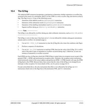 Enhanced DSP Extension 
10.4 The Q flag 
The enhanced DSP extension incorporates a mechanism to determine whether saturation or overflow has 
occurred in the course of a calculation. Bit[27] of the CPSR is a sticky overflow flag, also known as the Q 
flag. This flag is set to 1 if any of the following occurs: 
• Saturation of the addition result in a QADD or QDADD instruction 
• Saturation of the subtraction result in a QSUB or QDSUB instruction 
• Saturation of the doubling intermediate result in a QDADD or QDSUB instruction 
• Signed overflow during an SMLA<x><y> or SMLAW<y> instruction. 
Note 
The Q flag is not affected by overflow during any other arithmetic instruction, such as ADD, SUB, or MLA. 
The Q flag is sticky in that once it has been set to 1, it is not affected by whether subsequent calculations 
saturate and/or overflow. Its intended usage is: 
1. Use an MSR CPSR_f,#0 instruction to clear the Q flag (this also clears the condition code flags). 
2. Perform a sequence of calculations. 
3. Use an MRS Rn,CPSR instruction to read the CPSR, then test the value of the Q flag. If it is still 0, 
none of the above types of saturation or overflow occurred during step 2. Otherwise, at least one 
instance of saturation or overflow occurred. 
Each SPSR also has a Q flag into which the CPSR Q flag is copied when an exception occurs as part of the 
general CPSR ® SPSR copy performed on exception entry. Similarly, the exception return instructions 
which atomically return to the correct address and perform an SPSR ® CPSR transfer will copy the SPSR 
Q flag back to the CPSR. Between them, these ensure that the value of the Q flag is not changed by an 
interrupt or other exception. For more details of this, see Exceptions on page A2-13. 
Except as described above, the only instructions that affect or are affected by the Q flags are MSR 
instructions which write to the flags byte of the destination PSR, and MRS instructions. 
ARM DDI 0100E Copyright © 1996-2000 ARM Limited. All rights reserved. A10-5 
 