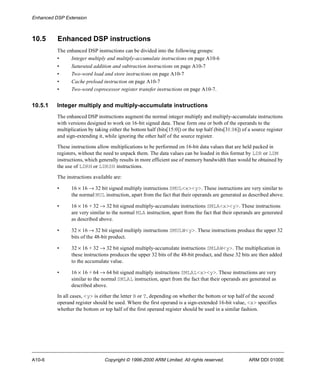 Enhanced DSP Extension 
10.5 Enhanced DSP instructions 
The enhanced DSP instructions can be divided into the following groups: 
• Integer multiply and multiply-accumulate instructions on page A10-6 
• Saturated addition and subtraction instructions on page A10-7 
• Two-word load and store instructions on page A10-7 
• Cache preload instruction on page A10-7 
• Two-word coprocessor register transfer instructions on page A10-7. 
10.5.1 Integer multiply and multiply-accumulate instructions 
The enhanced DSP instructions augment the normal integer multiply and multiply-accumulate instructions 
with versions designed to work on 16-bit signed data. These form one or both of the operands to the 
multiplication by taking either the bottom half (bits[15:0]) or the top half (bits[31:16]) of a source register 
and sign-extending it, while ignoring the other half of the source register. 
These instructions allow multiplications to be performed on 16-bit data values that are held packed in 
registers, without the need to unpack them. The data values can be loaded in this format by LDR or LDM 
instructions, which generally results in more efficient use of memory bandwidth than would be obtained by 
the use of LDRH or LDRSH instructions. 
The instructions available are: 
• 16 ´ 16 ® 32 bit signed multiply instructions SMUL<x><y>. These instructions are very similar to 
the normal MUL instruction, apart from the fact that their operands are generated as described above. 
• 16 ´ 16 + 32 ® 32 bit signed multiply-accumulate instructions SMLA<x><y>. These instructions 
are very similar to the normal MLA instruction, apart from the fact that their operands are generated 
as described above. 
• 32 ´ 16 ® 32 bit signed multiply instructions SMULW<y>. These instructions produce the upper 32 
bits of the 48-bit product. 
• 32 ´ 16 + 32 ® 32 bit signed multiply-accumulate instructions SMLAW<y>. The multiplication in 
these instructions produces the upper 32 bits of the 48-bit product, and these 32 bits are then added 
to the accumulate value. 
• 16 ´ 16 + 64 ® 64 bit signed multiply instructions SMLAL<x><y>. These instructions are very 
similar to the normal SMLAL instruction, apart from the fact that their operands are generated as 
described above. 
In all cases, <y> is either the letter B or T, depending on whether the bottom or top half of the second 
operand register should be used. Where the first operand is a sign-extended 16-bit value, <x> specifies 
whether the bottom or top half of the first operand register should be used in a similar fashion. 
A10-6 Copyright © 1996-2000 ARM Limited. All rights reserved. ARM DDI 0100E 
 