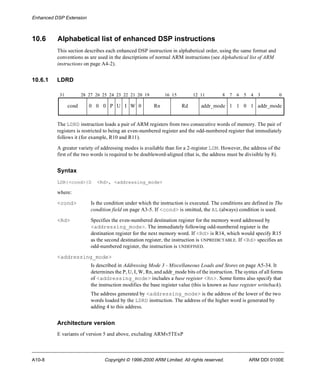 Enhanced DSP Extension 
10.6 Alphabetical list of enhanced DSP instructions 
This section describes each enhanced DSP instruction in alphabetical order, using the same format and 
conventions as are used in the descriptions of normal ARM instructions (see Alphabetical list of ARM 
instructions on page A4-2). 
10.6.1 LDRD 
31 28 27 26 25 24 23 22 21 20 19 16 15 12 11 8 7 6 5 4 3 0 
cond 0 0 0 P U I W 0 Rn Rd addr_mode 1 1 0 1 addr_mode 
The LDRD instruction loads a pair of ARM registers from two consecutive words of memory. The pair of 
registers is restricted to being an even-numbered register and the odd-numbered register that immediately 
follows it (for example, R10 and R11). 
A greater variety of addressing modes is available than for a 2-register LDM. However, the address of the 
first of the two words is required to be doubleword-aligned (that is, the address must be divisible by 8). 
Syntax 
LDR{<cond>}D <Rd>, <addressing_mode> 
where: 
<cond> Is the condition under which the instruction is executed. The conditions are defined in The 
condition field on page A3-5. If <cond> is omitted, the AL (always) condition is used. 
<Rd> Specifies the even-numbered destination register for the memory word addressed by 
<addressing_mode>. The immediately following odd-numbered register is the 
destination register for the next memory word. If <Rd> is R14, which would specify R15 
as the second destination register, the instruction is UNPREDICTABLE. If <Rd> specifies an 
odd-numbered register, the instruction is UNDEFINED. 
<addressing_mode> 
Is described in Addressing Mode 3 - Miscellaneous Loads and Stores on page A5-34. It 
determines the P, U, I, W, Rn, and addr_mode bits of the instruction. The syntax of all forms 
of <addressing_mode> includes a base register <Rn>. Some forms also specify that 
the instruction modifies the base register value (this is known as base register writeback). 
The address generated by <addressing_mode> is the address of the lower of the two 
words loaded by the LDRD instruction. The address of the higher word is generated by 
adding 4 to this address. 
Architecture version 
E variants of version 5 and above, excluding ARMv5TExP 
A10-8 Copyright © 1996-2000 ARM Limited. All rights reserved. ARM DDI 0100E 
 
