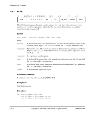 Enhanced DSP Extension 
10.6.2 MCRR 
31 28 27 26 25 24 23 22 21 20 19 16 15 12 11 8 7 4 3 0 
cond 1 1 0 0 0 1 0 0 Rn Rd cp_num opcode CRm 
The MCRR instruction passes the values of ARM registers <Rd> and <Rn> to the coprocessor whose 
number is cp_num. If no coprocessors indicate that they can execute the instruction, an undefined 
instruction exception is generated. 
Syntax 
MCRR{<cond>} <coproc>, <opcode>, <Rd>, <Rn>, <CRm> 
where: 
<cond> Is the condition under which the instruction is executed. The conditions are defined in The 
condition field on page A3-5. If <cond> is omitted, the AL (always) condition is used. 
<coproc> Specifies the name of the coprocessor, and causes the corresponding coprocessor number to 
be placed in the cp_num field of the instruction. The standard generic coprocessor names 
are p0, p1, …, p15. 
<opcode> Is a coprocessor-specific opcode. 
<Rd> Is the first ARM register whose value is transferred to the coprocessor. If R15 is specified 
for <Rd>, the result is UNPREDICTABLE. 
<Rn> Is the second ARM register whose value is transferred to the coprocessor. If R15 is specified 
for <Rn>, the result is UNPREDICTABLE. 
<CRm> Is the destination coprocessor register. 
Architecture version 
E variants of version 5 and above, excluding ARMv5TExP 
Exceptions 
Undefined instruction 
Operation 
if ConditionPassed(cond) then 
send Rd value to Coprocessor[cp_num] 
send Rn value to Coprocessor[cp_num] 
A10-10 Copyright © 1996-2000 ARM Limited. All rights reserved. ARM DDI 0100E 
 