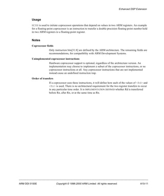 Enhanced DSP Extension 
Usage 
MCRR is used to initiate coprocessor operations that depend on values in two ARM registers. An example 
for a floating-point coprocessor is an instruction to transfer a double-precision floating-point number held 
in two ARM registers to a floating-point register. 
Notes 
Coprocessor fields 
Only instruction bits[31:8] are defined by the ARM architecture. The remaining fields are 
recommendations, for compatibility with ARM Development Systems. 
Unimplemented coprocessor instructions 
Hardware coprocessor support is optional, regardless of the architecture version. An 
implementation may choose to implement a subset of the coprocessor instructions, or no 
coprocessor instructions at all. Any coprocessor instructions that are not implemented 
instead cause an undefined instruction trap. 
Order of transfers 
If a coprocessor uses these instructions, it will define how each of the values of <Rd> and 
<Rn> is used. There is no architectural requirement for the two register transfers to occur 
in any particular time order. It is IMPLEMENTATION DEFINED whether Rd is transferred 
before Rn, after Rn, or at the same time as Rn. 
ARM DDI 0100E Copyright © 1996-2000 ARM Limited. All rights reserved. A10-11 
 
