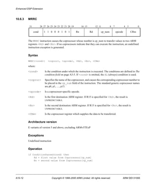 Enhanced DSP Extension 
10.6.3 MRRC 
31 28 27 26 25 24 23 22 21 20 19 16 15 12 11 8 7 4 3 0 
cond 1 1 0 0 0 1 0 1 Rn Rd cp_num opcode CRm 
The MRRC instruction causes the coprocessor whose number is cp_num to transfer values to two ARM 
registers <Rd> and <Rn>. If no coprocessors indicate that they can execute the instruction, an undefined 
instruction exception is generated. 
Syntax 
MRRC{<cond>} <coproc>, <opcode>, <Rd>, <Rn>, <CRm> 
where: 
<cond> Is the condition under which the instruction is executed. The conditions are defined in The 
condition field on page A3-5. If <cond> is omitted, the AL (always) condition is used. 
<coproc> Specifies the name of the coprocessor, and causes the corresponding coprocessor number to 
be placed in the cp_num field of the instruction. The standard generic coprocessor names 
are p0, p1, …, p15. 
<opcode> Is a coprocessor-specific opcode. 
<Rd> Is the first destination ARM register. If R15 is specified for <Rd>, the result is 
UNPREDICTABLE. 
<Rn> Is the second destination ARM register. If R15 is specified for <Rn>, the result is 
UNPREDICTABLE. 
<CRm> Is the coprocessor register which supplies the data to be transferred. 
Architecture version 
E variants of version 5 and above, excluding ARMv5TExP 
Exceptions 
Undefined instruction 
Operation 
if ConditionPassed(cond) then 
Rd = first value from Coprocessor[cp_num] 
Rn = second value from Coprocessor[cp_num] 
A10-12 Copyright © 1996-2000 ARM Limited. All rights reserved. ARM DDI 0100E 
 