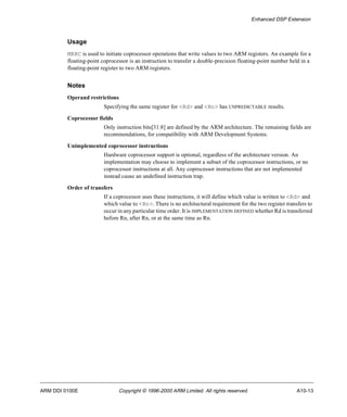 Enhanced DSP Extension 
Usage 
MRRC is used to initiate coprocessor operations that write values to two ARM registers. An example for a 
floating-point coprocessor is an instruction to transfer a double-precision floating-point number held in a 
floating-point register to two ARM registers. 
Notes 
Operand restrictions 
Specifying the same register for <Rd> and <Rn> has UNPREDICTABLE results. 
Coprocessor fields 
Only instruction bits[31:8] are defined by the ARM architecture. The remaining fields are 
recommendations, for compatibility with ARM Development Systems. 
Unimplemented coprocessor instructions 
Hardware coprocessor support is optional, regardless of the architecture version. An 
implementation may choose to implement a subset of the coprocessor instructions, or no 
coprocessor instructions at all. Any coprocessor instructions that are not implemented 
instead cause an undefined instruction trap. 
Order of transfers 
If a coprocessor uses these instructions, it will define which value is written to <Rd> and 
which value to <Rn>. There is no architectural requirement for the two register transfers to 
occur in any particular time order. It is IMPLEMENTATION DEFINED whether Rd is transferred 
before Rn, after Rn, or at the same time as Rn. 
ARM DDI 0100E Copyright © 1996-2000 ARM Limited. All rights reserved. A10-13 
 