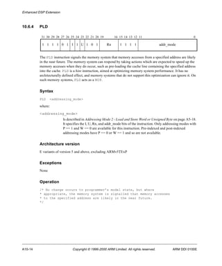Enhanced DSP Extension 
10.6.4 PLD 
31 30 29 28 27 26 25 24 23 22 21 20 19 16 15 14 13 12 11 0 
1 1 1 1 0 1 I 1 U 1 0 1 Rn 1 1 1 1 addr_mode 
The PLD instruction signals the memory system that memory accesses from a specified address are likely 
in the near future. The memory system can respond by taking actions which are expected to speed up the 
memory accesses when they do occur, such as pre-loading the cache line containing the specified address 
into the cache. PLD is a hint instruction, aimed at optimizing memory system performance. It has no 
architecturally defined effect, and memory systems that do not support this optimization can ignore it. On 
such memory systems, PLD acts as a NOP. 
Syntax 
PLD <addressing_mode> 
where: 
<addressing_mode> 
Is described in Addressing Mode 2 - Load and Store Word or Unsigned Byte on page A5-18. 
It specifies the I, U, Rn, and addr_mode bits of the instruction. Only addressing modes with 
P == 1 and W == 0 are available for this instruction. Pre-indexed and post-indexed 
addressing modes have P == 0 or W == 1 and so are not available. 
Architecture version 
E variants of version 5 and above, excluding ARMv5TExP 
Exceptions 
None 
Operation 
/* No change occurs to programmer’s model state, but where 
* appropriate, the memory system is signalled that memory accesses 
* to the specified address are likely in the near future. 
*/ 
A10-14 Copyright © 1996-2000 ARM Limited. All rights reserved. ARM DDI 0100E 
 