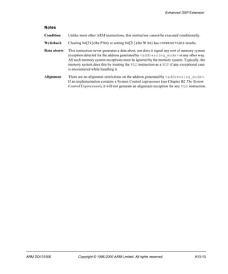 Enhanced DSP Extension 
Notes 
Condition Unlike most other ARM instructions, this instruction cannot be executed conditionally. 
Writeback Clearing bit[24] (the P bit) or setting bit[21] (the W bit) has UNPREDICTABLE results. 
Data aborts This instruction never generates a data abort, nor does it signal any sort of memory system 
exception detected for the address generated by <addressing_mode> in any other way. 
All such memory system exceptions must be ignored by the memory system. Typically, the 
memory system does this by treating the PLD instruction as a NOP if any exceptional case 
is encountered while handling it. 
Alignment There are no alignment restrictions on the address generated by <addressing_mode>. 
If an implementation contains a System Control coprocessor (see Chapter B2 The System 
Control Coprocessor), it will not generate an alignment exception for any PLD instruction. 
ARM DDI 0100E Copyright © 1996-2000 ARM Limited. All rights reserved. A10-15 
 