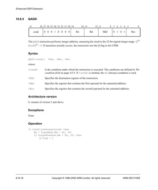 Enhanced DSP Extension 
10.6.5 QADD 
31 28 27 26 25 24 23 22 21 20 19 16 15 12 11 8 7 6 5 4 3 0 
cond 0 0 0 1 0 0 0 0 Rn Rd SBZ 0 1 0 1 Rm 
The QADD instruction performs integer addition, saturating the result to the 32-bit signed integer range –231 
£ x £ 231 – 1. If saturation actually occurs, the instruction sets the Q flag in the CPSR. 
Syntax 
QADD{<cond>} <Rd>, <Rm>, <Rn> 
where: 
<cond> Is the condition under which the instruction is executed. The conditions are defined in The 
condition field on page A3-5. If <cond> is omitted, the AL (always) condition is used. 
<Rd> Specifies the destination register of the instruction. 
<Rm> Specifies the register that contains the first operand for the saturated addition. 
<Rn> Specifies the register that contains the second operand for the saturated addition. 
Architecture version 
E variants of version 5 and above 
Exceptions 
None 
Operation 
if ConditionPassed(cond) then 
Rd = SignedSat(Rm + Rn, 32) 
if SignedDoesSat(Rm + Rn, 32) then 
Q Flag = 1 
A10-16 Copyright © 1996-2000 ARM Limited. All rights reserved. ARM DDI 0100E 
 