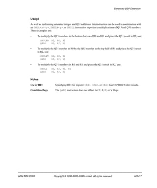 Enhanced DSP Extension 
Usage 
As well as performing saturated integer and Q31 additions, this instruction can be used in combination with 
an SMUL<x><y>, SMULW<y>, or SMULL instruction to produce multiplications of Q15 and Q31 numbers. 
Three examples are: 
• To multiply the Q15 numbers in the bottom halves of R0 and R1 and place the Q31 result in R2, use: 
SMULBB R2, R0, R1 
QADD R2, R2, R2 
• To multiply the Q31 number in R0 by the Q15 number in the top half of R1 and place the Q31 result 
in R2, use: 
SMULWT R2, R0, R1 
QADD R2, R2, R2 
• To multiply the Q31 numbers in R0 and R1 and place the Q31 result in R2, use: 
SMULL R3, R2, R0, R1 
QADD R2, R2, R2 
Notes 
Use of R15 Specifying R15 for register <Rd>, <Rm>, or <Rn> has UNPREDICTABLE results. 
Condition flags The QADD instruction does not affect the N, Z, C, or V flags. 
ARM DDI 0100E Copyright © 1996-2000 ARM Limited. All rights reserved. A10-17 
 