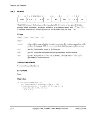 Enhanced DSP Extension 
10.6.6 QDADD 
31 28 27 26 25 24 23 22 21 20 19 16 15 12 11 8 7 6 5 4 3 0 
cond 0 0 0 1 0 1 0 0 Rn Rd SBZ 0 1 0 1 Rm 
The QDADD instruction doubles its second operand, then adds the result to its first operand. Both the 
doubling and the addition have their results saturated to the 32-bit signed integer range –231 £ x £ 231 – 1. 
If saturation actually occurs in either operation, the instruction sets the Q flag in the CPSR. 
Syntax 
QDADD{<cond>} <Rd>, <Rm>, <Rn> 
where: 
<cond> Is the condition under which the instruction is executed. The conditions are defined in The 
condition field on page A3-5. If <cond> is omitted, the AL (always) condition is used. 
<Rd> Specifies the destination register of the instruction. 
<Rm> Specifies the register that contains the first operand for the saturated addition. 
<Rn> Specifies the register whose value is to be doubled, saturated, and used as the second 
operand for the saturated addition. 
Architecture version 
E variants of version 5 and above 
Exceptions 
None 
Operation 
if ConditionPassed(cond) then 
Rd = SignedSat(Rm + SignedSat(Rn*2, 32), 32) 
if SignedDoesSat(Rm + SignedSat(Rn*2, 32), 32) or 
SignedDoesSat(Rn*2, 32) then 
Q Flag = 1 
A10-18 Copyright © 1996-2000 ARM Limited. All rights reserved. ARM DDI 0100E 
 