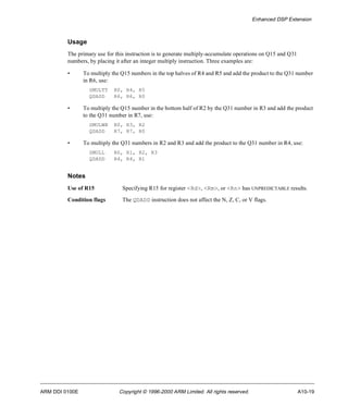 Enhanced DSP Extension 
Usage 
The primary use for this instruction is to generate multiply-accumulate operations on Q15 and Q31 
numbers, by placing it after an integer multiply instruction. Three examples are: 
• To multiply the Q15 numbers in the top halves of R4 and R5 and add the product to the Q31 number 
in R6, use: 
SMULTT R0, R4, R5 
QDADD R6, R6, R0 
• To multiply the Q15 number in the bottom half of R2 by the Q31 number in R3 and add the product 
to the Q31 number in R7, use: 
SMULWB R0, R3, R2 
QDADD R7, R7, R0 
• To multiply the Q31 numbers in R2 and R3 and add the product to the Q31 number in R4, use: 
SMULL R0, R1, R2, R3 
QDADD R4, R4, R1 
Notes 
Use of R15 Specifying R15 for register <Rd>, <Rm>, or <Rn> has UNPREDICTABLE results. 
Condition flags The QDADD instruction does not affect the N, Z, C, or V flags. 
ARM DDI 0100E Copyright © 1996-2000 ARM Limited. All rights reserved. A10-19 
 