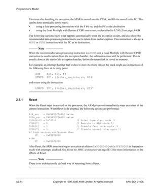 Programmer’s Model 
To return after handling the exception, the SPSR is moved into the CPSR, and R14 is moved to the PC. This 
can be done atomically in two ways: 
• using a data-processing instruction with the S bit set, and the PC as the destination 
• using the Load Multiple with Restore CPSR instruction, as described in LDM (3) on page A4-34. 
The following sections show what happens automatically when the exception occurs, and also show the 
recommended data-processing instruction to use to return from each exception. This instruction is always a 
MOVS or SUBS instruction with the PC as its destination. 
Note 
When the recommended data-processing instruction is a SUBS and a Load Multiple with Restore CPSR 
instruction is used to return from the exception handler, the subtraction must still be performed. This is 
usually done at the start of the exception handler, before the return link is stored to memory. 
For example, an interrupt handler that wishes to store its return link on the stack might use instructions of 
the following form at its entry point: 
SUB R14, R14, #4 
STMFD SP!, {<other_registers>, R14} 
and return using the instruction: 
LDMFD SP!, {<other_registers>, PC}^ 
2.6.1 Reset 
When the Reset input is asserted on the processor, the ARM processor immediately stops execution of the 
current instruction. When Reset is de-asserted, the following actions are performed: 
R14_svc = UNPREDICTABLE value 
SPSR_svc = UNPREDICTABLE value 
CPSR[4:0] = 0b10011 /* Enter Supervisor mode */ 
CPSR[5] = 0 /* Execute in ARM state */ 
CPSR[6] = 1 /* Disable fast interrupts */ 
CPSR[7] = 1 /* Disable normal interrupts */ 
if high vectors configured then 
PC = 0xFFFF0000 
else 
PC = 0x00000000 
After Reset, the ARM processor begins execution at address 0x00000000 or 0xFFFF0000 in Supervisor 
mode with interrupts disabled. See About the MMU architecture on page B3-2 for more information on the 
effects of Reset. 
Note 
There is no architecturally defined way of returning from a Reset. 
A2-14 Copyright © 1996-2000 ARM Limited. All rights reserved. ARM DDI 0100E 
 