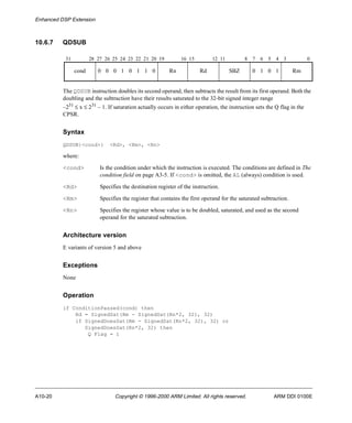 Enhanced DSP Extension 
10.6.7 QDSUB 
31 28 27 26 25 24 23 22 21 20 19 16 15 12 11 8 7 6 5 4 3 0 
cond 0 0 0 1 0 1 1 0 Rn Rd SBZ 0 1 0 1 Rm 
The QDSUB instruction doubles its second operand, then subtracts the result from its first operand. Both the 
doubling and the subtraction have their results saturated to the 32-bit signed integer range 
–231 £ x £ 231 – 1. If saturation actually occurs in either operation, the instruction sets the Q flag in the 
CPSR. 
Syntax 
QDSUB{<cond>} <Rd>, <Rm>, <Rn> 
where: 
<cond> Is the condition under which the instruction is executed. The conditions are defined in The 
condition field on page A3-5. If <cond> is omitted, the AL (always) condition is used. 
<Rd> Specifies the destination register of the instruction. 
<Rm> Specifies the register that contains the first operand for the saturated subtraction. 
<Rn> Specifies the register whose value is to be doubled, saturated, and used as the second 
operand for the saturated subtraction. 
Architecture version 
E variants of version 5 and above 
Exceptions 
None 
Operation 
if ConditionPassed(cond) then 
Rd = SignedSat(Rm - SignedSat(Rn*2, 32), 32) 
if SignedDoesSat(Rm - SignedSat(Rn*2, 32), 32) or 
SignedDoesSat(Rn*2, 32) then 
Q Flag = 1 
A10-20 Copyright © 1996-2000 ARM Limited. All rights reserved. ARM DDI 0100E 
 