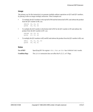Enhanced DSP Extension 
Usage 
The primary use for this instruction is to generate multiply-subtract operations on Q15 and Q31 numbers, 
by placing it after an integer multiply instruction. Three examples are: 
• To multiply the Q15 numbers in the top half of R4 and the bottom half of R5, and subtract the product 
from the Q31 number in R6, use: 
SMULTB R0, R4, R5 
QDSUB R6, R6, R0 
• To multiply the Q15 number in the bottom half of R2 by the Q31 number in R3 and subtract the 
product from the Q31 number in R7, use: 
SMULWB R0, R3, R2 
QDSUB R7, R7, R0 
• To multiply the Q31 numbers in R2 and R3 and subtract the product from the Q31 number in R4, use: 
SMULL R0, R1, R2, R3 
QDSUB R4, R4, R1 
Notes 
Use of R15 Specifying R15 for register <Rd>, <Rm>, or <Rn> has UNPREDICTABLE results. 
Condition flags The QDSUB instruction does not affect the N, Z, C, or V flags. 
ARM DDI 0100E Copyright © 1996-2000 ARM Limited. All rights reserved. A10-21 
 