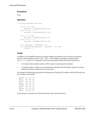 Enhanced DSP Extension 
Exceptions 
None 
Operation 
if ConditionPassed(cond) then 
if (x == 0) then 
operand1 = SignExtend(Rm[15:0]) 
else /* x == 1 */ 
operand1 = SignExtend(Rm[31:16]) 
if (y == 0) then 
operand2 = SignExtend(Rs[15:0]) 
else /* y == 1 */ 
operand2 = SignExtend(Rs[31:16]) 
Rd = (operand1 * operand2) + Rn 
if OverflowFrom((operand1 * operand2) + Rn) then 
Q Flag = 1 
Usage 
In addition to its straightforward uses for integer multiply-accumulates, these instructions sometimes 
provide a faster alternative to Q15 ´ Q15 + Q31 ® Q31 multiply-accumulates synthesized from 
SMUL<x><y> and QDADD instructions. The main circumstances under which this is possible are: 
• if it is known that saturation and/or overflow cannot occur during the calculation 
• if saturation and/or overflow can occur during the calculation but the Q flag is going to be used to 
detect this and take remedial action if it does occur. 
For example, the following code produces the dot product of the four Q15 numbers in R0 and R1 by the four 
Q15 numbers in R2 and R3: 
SMULBB R4, R0, R2 
QADD R4, R4, R4 
SMULTT R5, R0, R2 
QDADD R4, R4, R5 
SMULBB R5, R1, R3 
QDADD R4, R4, R5 
SMULTT R5, R1, R3 
QDADD R4, R4, R5 
In the absence of saturation, the following code provides a faster alternative: 
A10-24 Copyright © 1996-2000 ARM Limited. All rights reserved. ARM DDI 0100E 
 