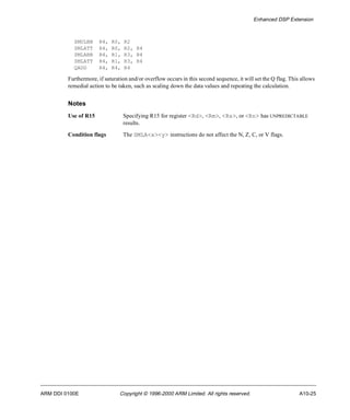 Enhanced DSP Extension 
SMULBB R4, R0, R2 
SMLATT R4, R0, R2, R4 
SMLABB R4, R1, R3, R4 
SMLATT R4, R1, R3, R4 
QADD R4, R4, R4 
Furthermore, if saturation and/or overflow occurs in this second sequence, it will set the Q flag. This allows 
remedial action to be taken, such as scaling down the data values and repeating the calculation. 
Notes 
Use of R15 Specifying R15 for register <Rd>, <Rm>, <Rs>, or <Rn> has UNPREDICTABLE 
results. 
Condition flags The SMLA<x><y> instructions do not affect the N, Z, C, or V flags. 
ARM DDI 0100E Copyright © 1996-2000 ARM Limited. All rights reserved. A10-25 
 
