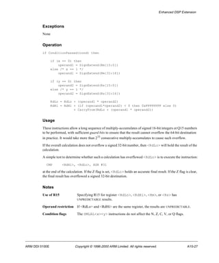 Enhanced DSP Extension 
Exceptions 
None 
Operation 
if ConditionPassed(cond) then 
if (x == 0) then 
operand1 = SignExtend(Rm[15:0]) 
else /* x == 1 */ 
operand1 = SignExtend(Rm[31:16]) 
if (y == 0) then 
operand2 = SignExtend(Rs[15:0]) 
else /* y == 1 */ 
operand2 = SignExtend(Rs[31:16]) 
RdLo = RdLo + (operand1 * operand2) 
RdHi = RdHi + (if (operand1*operand2) < 0 then 0xFFFFFFFF else 0) 
+ CarryFrom(RdLo + (operand1 * operand2)) 
Usage 
These instructions allow a long sequence of multiply-accumulates of signed 16-bit integers or Q15 numbers 
to be performed, with sufficient guard bits to ensure that the result cannot overflow the 64-bit destination 
in practice. It would take more than 233 consecutive multiply-accumulates to cause such overflow. 
If the overall calculation does not overflow a signed 32-bit number, then <RdLo> will hold the result of the 
calculation. 
A simple test to determine whether such a calculation has overflowed <RdLo> is to execute the instruction: 
CMP <RdHi>, <RdLo>, ASR #31 
at the end of the calculation. If the Z flag is set, <RdLo> holds an accurate final result. If the Z flag is clear, 
the final result has overflowed a signed 32-bit destination. 
Notes 
Use of R15 Specifying R15 for register <RdLo>, <RdHi>, <Rm>, or <Rs> has 
UNPREDICTABLE results. 
Operand restriction If <RdLo> and <RdHi> are the same register, the results are UNPREDICTABLE. 
Condition flags The SMLAL<x><y> instructions do not affect the N, Z, C, V, or Q flags. 
ARM DDI 0100E Copyright © 1996-2000 ARM Limited. All rights reserved. A10-27 
 